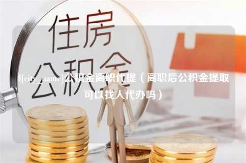 湘阴公积金离职代提（离职后公积金提取可以找人代办吗）