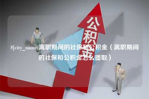 湘阴离职期间的社保和公积金（离职期间的社保和公积金怎么提取）